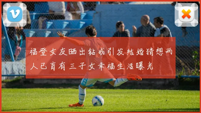 福登女友晒出钻戒引发结婚猜想两人已育有三子女幸福生活曝光