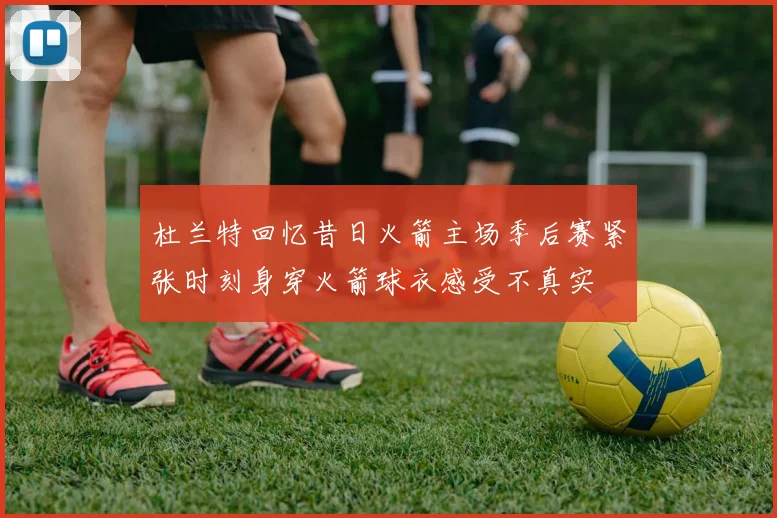 杜兰特回忆昔日火箭主场季后赛紧张时刻身穿火箭球衣感受不真实