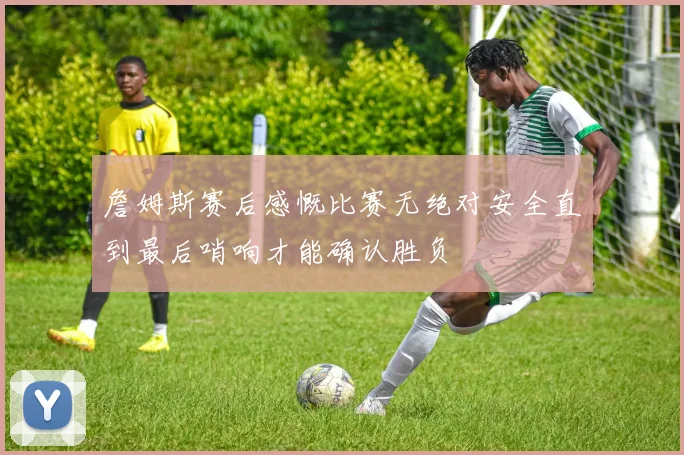 詹姆斯赛后感慨比赛无绝对安全直到最后哨响才能确认胜负