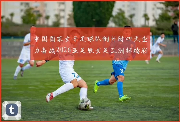 中国国家女子足球队倒计时四天全力备战2026亚足联女足亚洲杯精彩即将开启