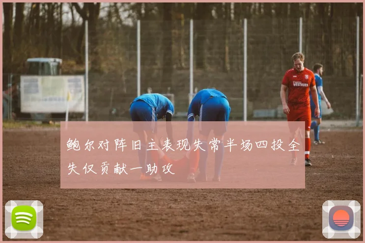 鲍尔对阵旧主表现失常半场四投全失仅贡献一助攻