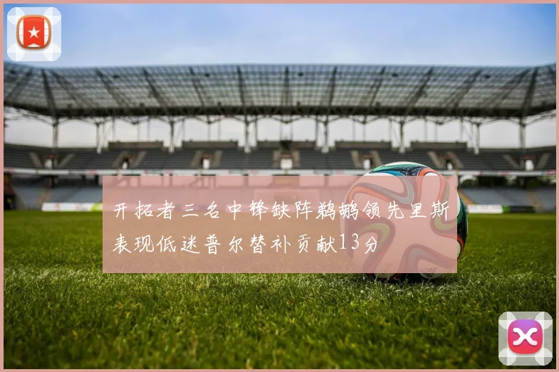 开拓者三名中锋缺阵鹈鹕领先里斯表现低迷普尔替补贡献13分