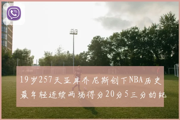 19岁257天亚库乔尼斯创下NBA历史最年轻连续两场得分20分5三分的纪录