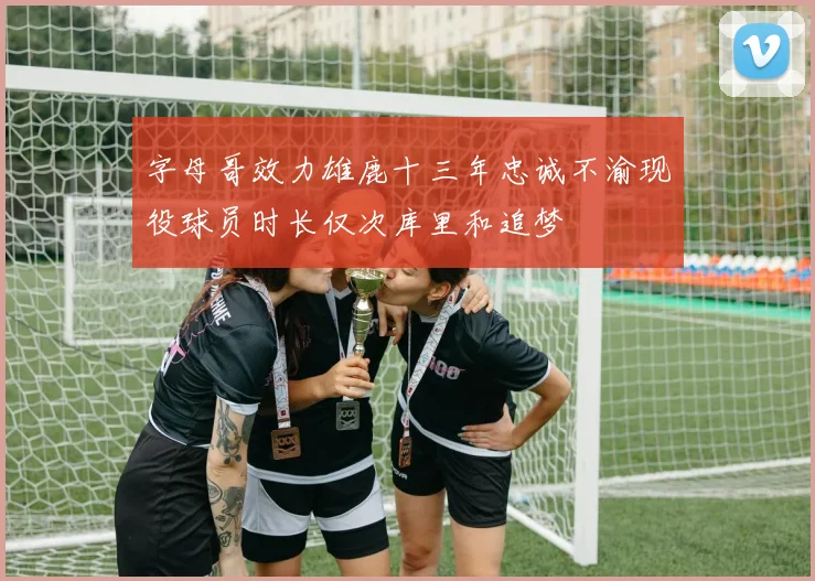 字母哥效力雄鹿十三年忠诚不渝现役球员时长仅次库里和追梦