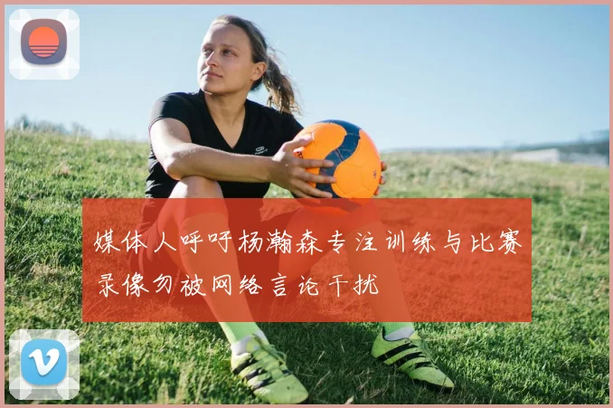 媒体人呼吁杨瀚森专注训练与比赛录像勿被网络言论干扰