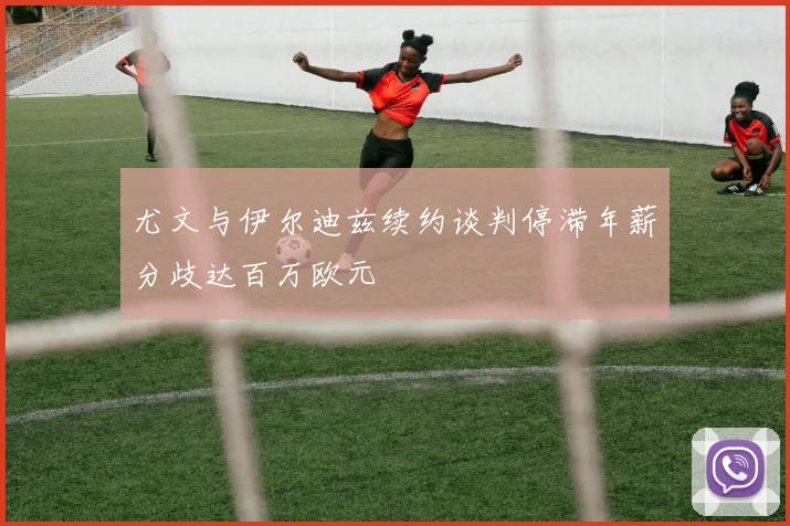 尤文与伊尔迪兹续约谈判停滞年薪分歧达百万欧元