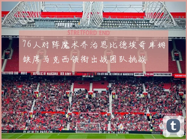 76人对阵魔术乔治恩比德埃奇库姆缺席马克西领衔出战团队挑战