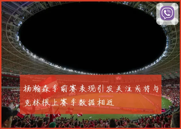 杨瀚森季前赛表现引发关注或将与克林根上赛季数据相近