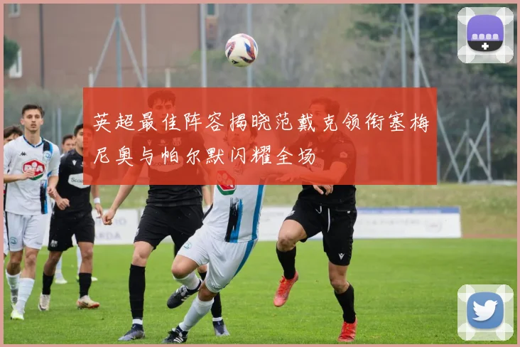 英超最佳阵容揭晓范戴克领衔塞梅尼奥与帕尔默闪耀全场