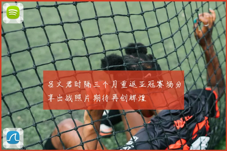 吕文君时隔三个月重返亚冠赛场分享出战照片期待再创辉煌