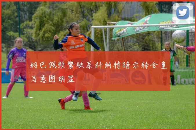 姆巴佩频繁联系科纳特暗示转会皇马意图明显