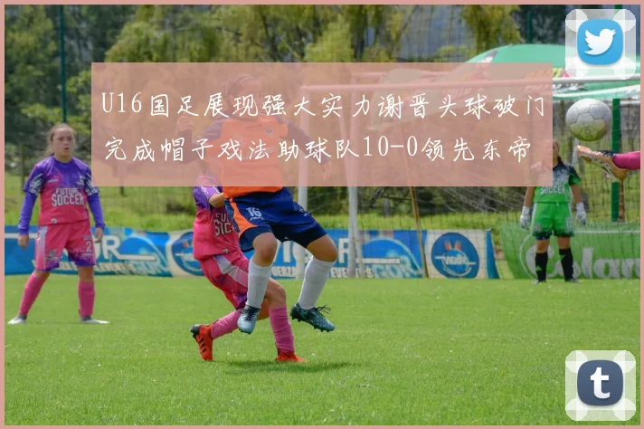 U16国足展现强大实力谢晋头球破门完成帽子戏法助球队10-0领先东帝汶