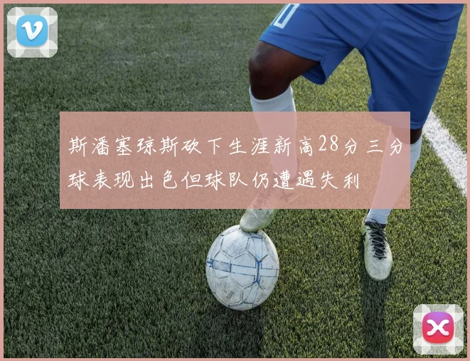 斯潘塞琼斯砍下生涯新高28分三分球表现出色但球队仍遭遇失利