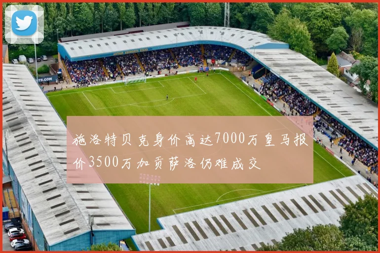 施洛特贝克身价高达7000万皇马报价3500万加贡萨洛仍难成交
