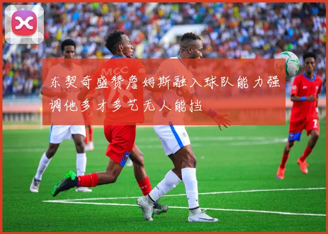 东契奇盛赞詹姆斯融入球队能力强调他多才多艺无人能挡