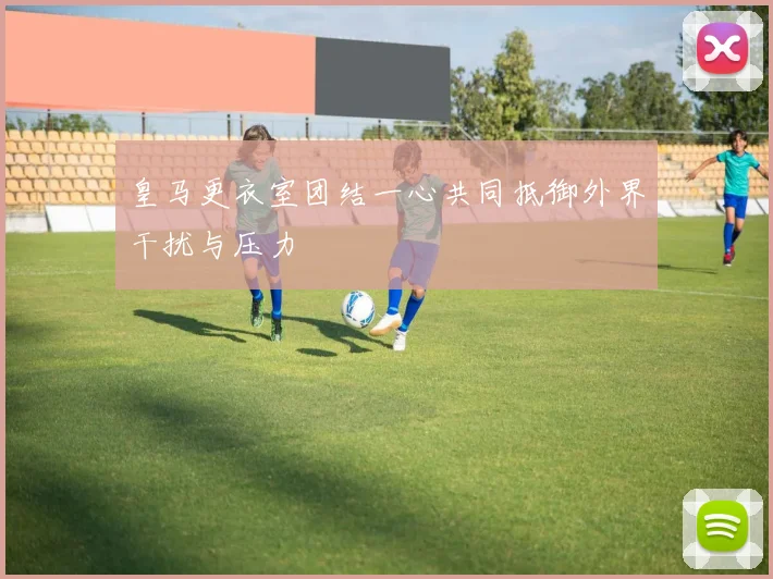 皇马更衣室团结一心共同抵御外界干扰与压力