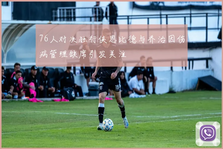 76人对决独行侠恩比德与乔治因伤病管理缺席引发关注