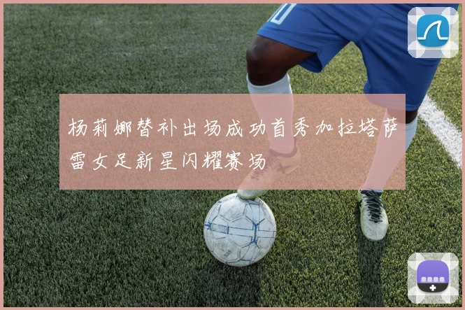 杨莉娜替补出场成功首秀加拉塔萨雷女足新星闪耀赛场