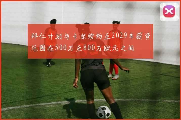 拜仁计划与卡尔续约至2029年薪资范围在500万至800万欧元之间