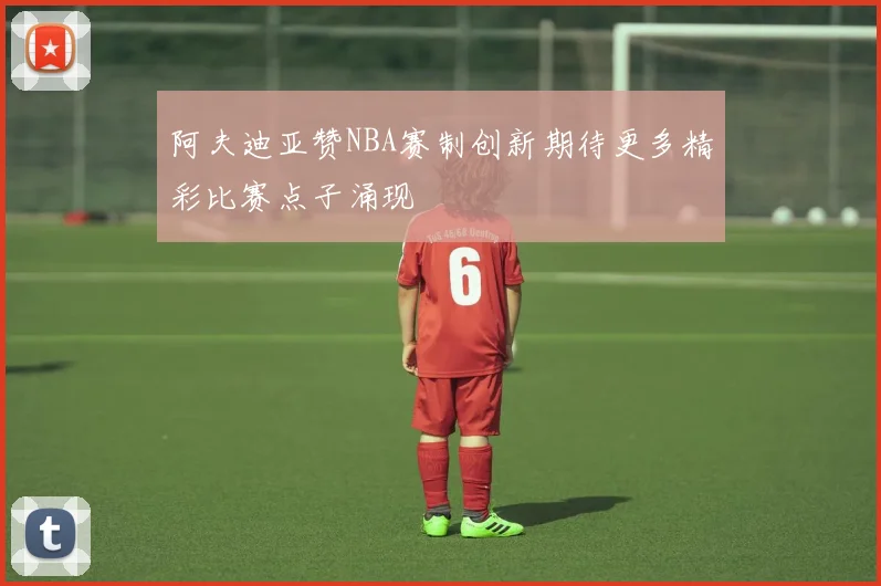 阿夫迪亚赞NBA赛制创新期待更多精彩比赛点子涌现